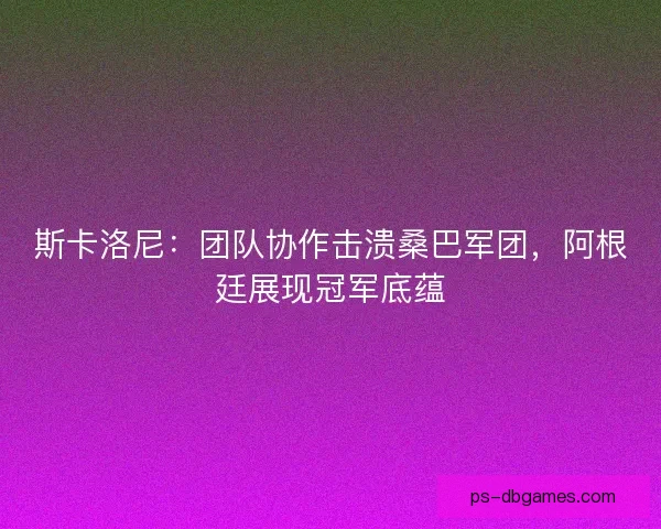 斯卡洛尼：团队协作击溃桑巴军团，阿根廷展现冠军底蕴